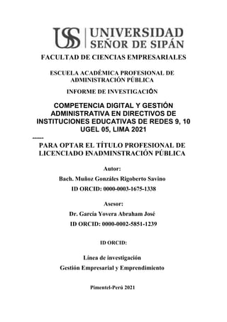 FACULTAD DE CIENCIAS EMPRESARIALES
ESCUELA ACADÉMICA PROFESIONAL DE
ADMINISTRACIÓN PÚBLICA
INFORME DE INVESTIGACIÓN
COMPETENCIA DIGITAL Y GESTIÓN
ADMINISTRATIVA EN DIRECTIVOS DE
INSTITUCIONES EDUCATIVAS DE REDES 9, 10
UGEL 05, LIMA 2021
-----
PARA OPTAR EL TÍTULO PROFESIONAL DE
LICENCIADO E
NADMINSTRACIÓN PÚBLICA
Autor:
Bach. Muñoz Gonzáles Rigoberto Savino
ID ORCID: 0000-0003-1675-1338
Asesor:
Dr. García Yovera Abraham José
ID ORCID: 0000-0002-5851-1239
ID ORCID:
Línea de investigación
Gestión Empresarial y Emprendimiento
Pimentel-Perú 2021
 