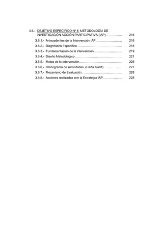 3.6.- OBJETIVO ESPECÍFICO Nº 6: METODOLOGÍA DE
      INVESTIGACIÓN ACCIÓN PARTICIPATIVA (IAP)…………….                      216
   3.6.1.- Antecedentes de la Intervención IAP……………………..                  216
   3.6.2.- Diagnóstico Específico……………………………………..                         218
   3.6.3.- Fundamentación de la intervención……………………….                    219
   3.6.4.- Diseño Metodológico……………………………………….                            221
   3.6.5.- Metas de la Intervención……………………………………                         226
   3.6.6.- Cronograma de Actividades (Carta Gantt).....................   227
   3.6.7.- Mecanismo de Evaluación…………………………………                           228
   3.6.8.- Acciones realizadas con la Estrategia IAP……………….               228
 