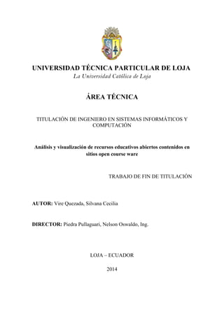 UNIVERSIDAD TÉCNICA PARTICULAR DE LOJA
La Universidad Católica de Loja
ÁREA TÉCNICA
TITULACIÓN DE INGENIERO EN SISTEMAS INFORMÁTICOS Y
COMPUTACIÓN
Análisis y visualización de recursos educativos abiertos contenidos en
sitios open course ware
TRABAJO DE FIN DE TITULACIÓN
AUTOR: Vire Quezada, Silvana Cecilia
DIRECTOR: Piedra Pullaguari, Nelson Oswaldo, Ing.
LOJA – ECUADOR
2014
 