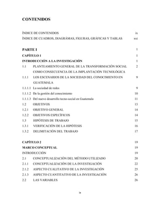 CONTENIDOS


ÍNDICE DE CONTENIDOS                                         ix
ÍNDICE DE CUADROS, DIAGRÁMAS, FIGURAS, GRÁFICAS Y TABLAS    xxi


PARTE I                                                      1

CAPÍTULO 1                                                   1
INTRODUCCIÓN A LA INVESTIGACIÓN                              1
1.1     PLANTEAMIENTO GENERAL DE LA TRANSFORMACIÓN SOCIAL    2
        COMO CONSECUENCIA DE LA IMPLANTACIÓN TECNOLÓGICA
1.1.1   LOS ESCENARIOS DE LA SOCIEDAD DEL CONOCIMIENTO EN    9
        GUATEMALA
1.1.1.1 La sociedad de redes                                 9
1.1.1.2 De la gestión del conocimiento                      10
1.1.1.3 Del nuevo desarrollo tecno-social en Guatemala      11
1.2     OBJETIVOS                                           13
1.2.1   OBJETIVO GENERAL                                    14
1.2.2   OBJETIVOS ESPECÍFICOS                               14
1.3     HIPÓTESIS DE TRABAJO                                15
1.3.1   VERIFICACIÓN DE LA HIPÓTESIS                        16
1.3.2   DELIMITACIÓN DEL TRABAJO                            17


CAPÍTULO 2                                                  19
MARCO CONCEPTUAL                                            19
INTRODUCCIÓN                                                19
2.1     CONCEPTUALIZACIÓN DEL MÉTODO UTILIZADO              20
2.1.1   CONCEPTUALIZACIÓN DE LA INVESTIGACIÓN               22
2.1.2   ASPECTO CUALITATIVO DE LA INVESTIGACIÓN             25
2.1.3   ASPECTO CUANTITATIVO DE LA INVESTIGACIÓN            26
2.2     LAS VARIABLES                                       26


                                           ix 
 
 