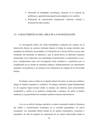 •   Desarrollo de habilidades tecnológicas, destrezas en la solución de
                   problemas y capacidad metacognitiva para adaptarse a los cambios.
               •   Realización de comunicación interpersonal, relaciones virtuales y
                   formación de redes sociales.




3.6 CARACTERÍSTICAS DEL ÁREA DE LA INVESTIGACIÓN



       La investigación utilizó una triada metodológica compuesta por registros de la
observación directa, las encuetas realizadas durante el trabajo de campo realizado entre
estudiantes de diferentes universidades y la realización de la técnica del focus group entre
estudiantes del doctorado en educación y que se desenvuelven en diferentes instancias
relacionadas con la educación, una metodología eminentemente no experimental ex post-
facto, configurándose como una investigación mixta (cualitativa y cuantitativa) que se
complementó con un diseño de naturaleza empírica, fundamentalmente con experimentos
realizados con profesores y sus alumnos en los laboratorios de cómputo de la Universidad
Galileo.




       El enfoque, como se indicó en el capítulo anterior fue mixto, en tanto que combinó e
integró el enfoque cuantitativo y cualitativo. El enfoque cuantitativo quedó fundamentado
en un esquema lógico-racional donde se propuso una hipótesis para posteriormente
comprobarla y confiar en la medición estandarizada y numérica. Se utilizó el análisis
estadístico y se generalizaron los resultados mediante muestras representativas.




       A su vez se utilizó el enfoque cualitativo, en tanto se pretendió estudiar el fenómeno
del cambio y transformación tecnológica en la sociedad guatemalteca sin previa
concepción, con mentalidad abierta basada en un análisis interpretativo, contextual y
etnográfico. Se trató de capturar las experiencias de los sujetos entrevistados donde se

                                             76 
 
 