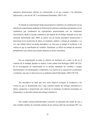 realizaron observaciones abiertas no estructuradas en lo que compete a las diferentes
aplicaciones y usos de las TIC’s en Guatemala (Hernández, 2003:5-26).




       El método no experimental desde una perspectiva cualitativa en combinación con un
método pre-experimental mediante la realización de prácticas realizadas únicamente con los
catedráticos que coordinaron los experimentos posteriormente con sus estudiantes
universitarios, desde la mirada cuantitativo; por tratarse de un trabajo realizado en un solo
momento determinado (año 2009) se utilizó con un diseño descriptivo transeccional o
transversal en la recolección de datos, su medición, análisis y entrega de resultados; a su
vez, este trabajo utilizó un diseño descriptivo, en vista que se indagó la incidencia y los
valores en que se manifiestan las variables; finalmente, se utilizó un método de muestreo
probabilístico, por utilizar una muestra aleatoria en forma sistemática.




       Fue no experimental, en tanto se observó un fenómeno tal y como se dio en el
contexto da la realidad, después se analizó. Como señala Fred Kerlinger (2002:120-122).
En la investigación no experimental no es posible manipular las variables o asignar
aleatoriamente a los participantes o tratamiento. Los sujetos no se expusieron a condiciones
o estímulos, sino que se observaron en su ambiente natural (Hernández, 2003:270-274).




       Fue descriptivo en tanto que tuvo como objetivo averiguar la incidencia y los
valores en que se manifestaron una o más variables (dentro del enfoque cuantitativo) o
ubicar, categorizar y proporcionar una visión de un fenómeno (evolución tecnológica en
Guatemala) y se describió (dentro del enfoque cualitativo).




       Este estudio transeccional-descriptivo presentó un panorama del estado de una o
más variables (análisis de contenido temático de las noticias sobre las tecnologías TIC’s en




                                              77 
 
 
