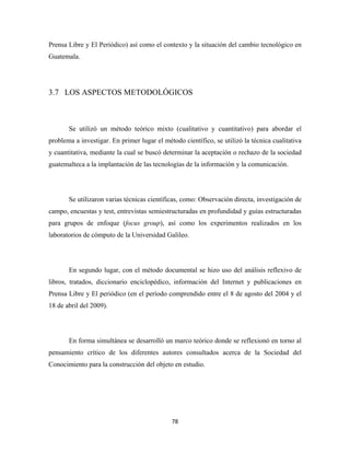Prensa Libre y El Periódico) así como el contexto y la situación del cambio tecnológico en
Guatemala.




3.7 LOS ASPECTOS METODOLÓGICOS



       Se utilizó un método teórico mixto (cualitativo y cuantitativo) para abordar el
problema a investigar. En primer lugar el método científico, se utilizó la técnica cualitativa
y cuantitativa, mediante la cual se buscó determinar la aceptación o rechazo de la sociedad
guatemalteca a la implantación de las tecnologías de la información y la comunicación.




       Se utilizaron varias técnicas científicas, como: Observación directa, investigación de
campo, encuestas y test, entrevistas semiestructuradas en profundidad y guías estructuradas
para grupos de enfoque (focus group), así como los experimentos realizados en los
laboratorios de cómputo de la Universidad Galileo.




       En segundo lugar, con el método documental se hizo uso del análisis reflexivo de
libros, tratados, diccionario enciclopédico, información del Internet y publicaciones en
Prensa Libre y El periódico (en el período comprendido entre el 8 de agosto del 2004 y el
18 de abril del 2009).




       En forma simultánea se desarrolló un marco teórico donde se reflexionó en torno al
pensamiento crítico de los diferentes autores consultados acerca de la Sociedad del
Conocimiento para la construcción del objeto en estudio.




                                             78 
 
 