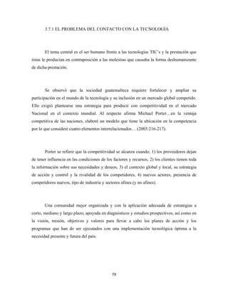 3.7.1 EL PROBLEMA DEL CONTACTO CON LA TECNOLOGÍA




       El tema central es el ser humano frente a las tecnologías TIC’s y la prestación que
éstas le producían en contraposición a las molestias que causaba la forma deshumanizante
de dicha prestación.




       Se observó que la sociedad guatemalteca requiere fortalecer y ampliar su
participación en el mundo de la tecnología y su inclusión en un mercado global competido.
Ello exigió plantearse una estrategia para producir con competitividad en el mercado
Nacional en el contexto mundial. Al respecto afirma Michael Porter…en la ventaja
competitiva de las naciones, elaboré un modelo que tiene la ubicación en la competencia
por lo que consideré cuatro elementos interrelacionados… (2003:216-217).




       Porter se refiere que la competitividad se alcanza cuando; 1) los proveedores dejan
de tener influencia en las condiciones de los factores y recursos, 2) los clientes tienen toda
la información sobre sus necesidades y deseos, 3) el contexto global y local, su estrategia
de acción y control y la rivalidad de los competidores, 4) nuevos actores, presencia de
competidores nuevos, tipo de industria y sectores afines (y no afines).




       Una comunidad mejor organizada y con la aplicación adecuada de estrategias a
corto, mediano y largo plazo, apoyada en diagnósticos y estudios prospectivos, así como en
la visión, misión, objetivos y valores para llevar a cabo los planes de acción y los
programas que han de ser ejecutados con una implementación tecnológica óptima a la
necesidad presente y futura del país.




                                             79 
 
 