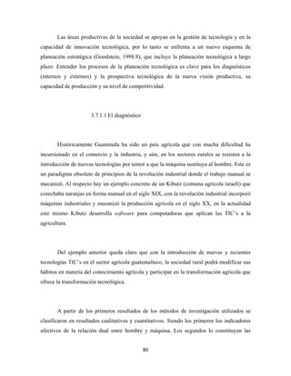 Las áreas productivas de la sociedad se apoyan en la gestión de tecnología y en la
capacidad de innovación tecnológica, por lo tanto se enfrenta a un nuevo esquema de
planeación estratégica (Goodstein, 1998:8), que incluye la planeación tecnológica a largo
plazo. Entender los procesos de la planeación tecnológica es clave para los diagnósticos
(internos y externos) y la prospectiva tecnológica de la nueva visión productiva, su
capacidad de producción y su nivel de competitividad.




                      3.7.1.1 El diagnóstico




       Históricamente Guatemala ha sido un país agrícola que con mucha dificultad ha
incursionado en el comercio y la industria, y aún, en los sectores rurales se resisten a la
introducción de nuevas tecnologías por temor a que la máquina sustituya al hombre. Este es
un paradigma obsoleto de principios de la revolución industrial donde el trabajo manual se
mecanizó. Al respecto hay un ejemplo concreto de un Kibutz (comuna agrícola israelí) que
cosechaba naranjas en forma manual en el siglo XIX, con la revolución industrial incorporó
máquinas industriales y mecanizó la producción agrícola en el siglo XX, en la actualidad
este mismo Kibutz desarrolla software para computadoras que aplican las TIC’s a la
agricultura.




       Del ejemplo anterior queda claro que con la introducción de nuevas y recientes
tecnologías TIC’s en el sector agrícola guatemalteco, la sociedad rural podrá modificar sus
hábitos en materia del conocimiento agrícola y participar en la transformación agrícola que
ofrece la transformación tecnológica.




       A partir de los primeros resultados de los métodos de investigación utilizados se
clasificaron en resultados cualitativos y cuantitativos. Siendo los primeros los indicadores
afectivos de la relación dual entre hombre y máquina. Los segundos lo constituyen las


                                               80 
 
 