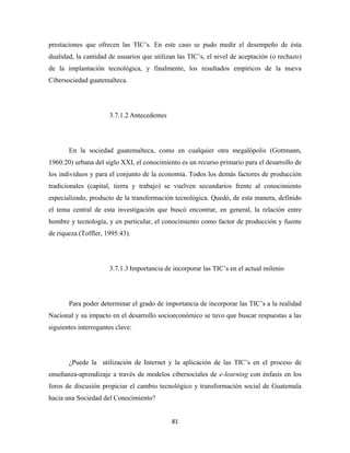 prestaciones que ofrecen las TIC’s. En este caso se pudo medir el desempeño de ésta
dualidad, la cantidad de usuarios que utilizan las TIC’s, el nivel de aceptación (o rechazo)
de la implantación tecnológica, y finalmente, los resultados empíricos de la nueva
Cibersociedad guatemalteca.




                      3.7.1.2 Antecedentes




       En la sociedad guatemalteca, como en cualquier otra megalópolis (Gottmann,
1960:20) urbana del siglo XXI, el conocimiento es un recurso primario para el desarrollo de
los individuos y para el conjunto de la economía. Todos los demás factores de producción
tradicionales (capital, tierra y trabajo) se vuelven secundarios frente al conocimiento
especializado, producto de la transformación tecnológica. Quedó, de esta manera, definido
el tema central de esta investigación que buscó encontrar, en general, la relación entre
hombre y tecnología, y en particular, el conocimiento como factor de producción y fuente
de riqueza (Toffler, 1995:43).




                      3.7.1.3 Importancia de incorporar las TIC’s en el actual milenio




       Para poder determinar el grado de importancia de incorporar las TIC’s a la realidad
Nacional y su impacto en el desarrollo socioeconómico se tuvo que buscar respuestas a las
siguientes interrogantes clave:




       ¿Puede la utilización de Internet y la aplicación de las TIC’s en el proceso de
enseñanza-aprendizaje a través de modelos cibersociales de e-learning con énfasis en los
foros de discusión propiciar el cambio tecnológico y transformación social de Guatemala
hacia una Sociedad del Conocimiento?


                                             81 
 
 