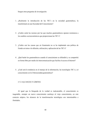 Surgen otras preguntas de investigación:




    1. ¿Realmente la introducción de las TIC’s en la sociedad guatemalteca, la
       transformará en una Sociedad del Conocimiento?




    2. ¿Cuáles serán las razones por las que muchos guatemaltecos oponen resistencia a
       los cambios socioeconómicos que proporcionan las TIC’s?




    3. ¿Cuáles son las causas que en Guatemala no se ha implantado una política de
       Estado en torno a la difusión, utilización y aplicación de las TIC’s?




    4. ¿Qué harán los guatemaltecos cuando el conocimiento se difundirá y se compartirá
       en forma libre por medio de intercomunicación que facilita el acceso al Internet?




    5. ¿Cuál será la tendencia en el manejo de la información, las tecnologías TIC’s y el
       conocimiento en la Cibersociedad guatemalteca?




       3.7.2 ALCANCES Y LÍMITES




       Al igual que la búsqueda de la verdad es inalcanzable, el conocimiento es
inagotable, siempre un nuevo conocimiento sustituye al viejo conocimiento, en este
contexto utópico, los alcances de la transformación tecnológica son interminables e
ilimitados.




                                             82 
 
 