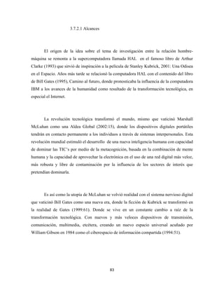 3.7.2.1 Alcances




       El origen de la idea sobre el tema de investigación entre la relación hombre-
máquina se remonta a la supercomputadora llamada HAL en el famoso libro de Arthur
Clarke (1993) que sirvió de inspiración a la película de Stanley Kubrick, 2001: Una Odisea
en el Espacio. Años más tarde se relacionó la computadora HAL con el contenido del libro
de Bill Gates (1995), Camino al futuro, donde pronosticaba la influencia de la computadora
IBM a los avances de la humanidad como resultado de la transformación tecnológica, en
especial el Internet.




       La revolución tecnológica transformó el mundo, mismo que vaticinó Marshall
McLuhan como una Aldea Global (2002:15), donde los dispositivos digitales portátiles
tendrán en contacto permanente a los individuos a través de sistemas interpersonales. Esta
revolución mundial estimuló el desarrollo de una nueva inteligencia humana con capacidad
de dominar las TIC’s por medio de la metacognición, basada en la combinación de mente
humana y la capacidad de aprovechar la electrónica en el uso de una red digital más veloz,
más robusta y libre de contaminación por la influencia de los sectores de interés que
pretendían dominarla.




       Es así como la utopía de McLuhan se volvió realidad con el sistema nervioso digital
que vaticinó Bill Gates como una nueva era, donde la ficción de Kubrick se transformó en
la realidad de Gates (1999:61). Donde se vive en un constante cambio a raíz de la
transformación tecnológica. Con nuevos y más veloces dispositivos de transmisión,
comunicación, multimedia, etcétera, creando un nuevo espacio universal acuñado por
William Gibson en 1984 como el ciberespacio de información compartida (1994:51).




                                           83 
 
 