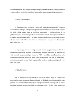 evaluar información, a la vez que hacen posible que dicha persona pueda conocer, controlar
y autorregular su propio funcionamiento intelectual en la construcción del conocimiento.




       3.7.3 DELIMITACIONES




       La fuerza energética envolvente y universal, una especie de atmósfera expansiva
que irradia sus ondas por todas partes del planeta, ha transformado la fragmentada tierra en
un tejido global dando lugar al fenómeno tecno-social y socioeconómico de la
globalización; con sólo mirar al pasado, se pudo observar cómo la tecnología industrial unía
al planeta, intercambiando bienes y servicios, compartiendo información, de igual forma se
observó como el colonialismo transformado en imperialismo evolucionó en globalización
(McLuhan, 2002:15).




       La fe y la esperanza hacen milagros, son la fantasía que permite seguir adelante y
romper las fronteras que delimitan el camino en la búsqueda inacabable de la verdad; de
vivir buscando la oportunidad que ofrecen las TIC’s y la realidad multidimensional de la
compleja esfera digital; así que se puede ver la globalización, con ojos de historiadores,
como la consecuencia de tener el privilegio de haber nacido en una época análoga y de vivir
en la Era Digital.




       3.7.4 EL MÉTODO




       Para el desarrollo de este apartado se utilizó un método mixto, el científico en
combinación con el documental deductivo basado en el método hipotético deductivo, o en
palabras de Karl Popper donde indica que el concepto moderno de ciencia y el de las teorías
científicas son esencialmente hipotéticas o coyunturales (2005:119). Por lo que se pudieron


                                            85 
 
 