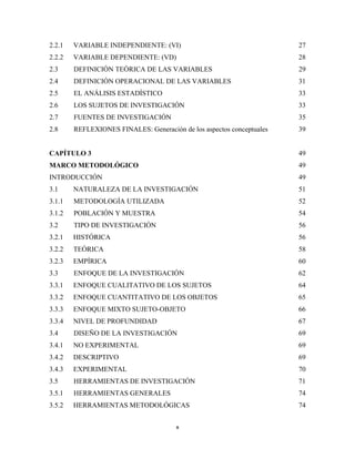 2.2.1   VARIABLE INDEPENDIENTE: (VI)                                   27
2.2.2   VARIABLE DEPENDIENTE: (VD)                                     28
2.3     DEFINICIÓN TEÓRICA DE LAS VARIABLES                            29
2.4     DEFINICIÓN OPERACIONAL DE LAS VARIABLES                        31
2.5     EL ANÁLISIS ESTADÍSTICO                                        33
2.6     LOS SUJETOS DE INVESTIGACIÓN                                   33
2.7     FUENTES DE INVESTIGACIÓN                                       35
2.8     REFLEXIONES FINALES: Generación de los aspectos conceptuales   39


CAPÍTULO 3                                                             49
MARCO METODOLÓGICO                                                     49
INTRODUCCIÓN                                                           49
3.1     NATURALEZA DE LA INVESTIGACIÓN                                 51
3.1.1   METODOLOGÍA UTILIZADA                                          52
3.1.2   POBLACIÓN Y MUESTRA                                            54
3.2     TIPO DE INVESTIGACIÓN                                          56
3.2.1   HISTÓRICA                                                      56
3.2.2   TEÓRICA                                                        58
3.2.3   EMPÍRICA                                                       60
3.3     ENFOQUE DE LA INVESTIGACIÓN                                    62
3.3.1   ENFOQUE CUALITATIVO DE LOS SUJETOS                             64
3.3.2   ENFOQUE CUANTITATIVO DE LOS OBJETOS                            65
3.3.3   ENFOQUE MIXTO SUJETO-OBJETO                                    66
3.3.4   NIVEL DE PROFUNDIDAD                                           67
3.4     DISEÑO DE LA INVESTIGACIÓN                                     69
3.4.1   NO EXPERIMENTAL                                                69
3.4.2   DESCRIPTIVO                                                    69
3.4.3   EXPERIMENTAL                                                   70
3.5     HERRAMIENTAS DE INVESTIGACIÓN                                  71
3.5.1   HERRAMIENTAS GENERALES                                         74
3.5.2   HERRAMIENTAS METODOLÓGICAS                                     74


                                       x 
 
 