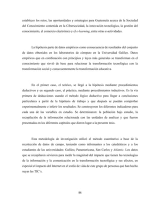 establecer los retos, las oportunidades y estrategias para Guatemala acerca de la Sociedad
del Conocimiento contenida en la Cibersociedad, la innovación tecnológica, la gestión del
conocimiento, el comercio electrónico y el e-learning, entre otras e-actividades.




       La hipótesis parte de datos empíricos como consecuencia de resultados del conjunto
de datos obtenidos en los laboratorios de cómputo en la Universidad Galileo. Datos
empíricos que en combinación con principios y leyes más generales se transforman en el
conocimiento que sirvió de base para relacionar la transformación tecnológica con la
transformación social y consecuentemente la transformación educativa.




       En el primer caso, el teórico, se llegó a la hipótesis mediante procedimientos
deductivos y en segundo caso, el práctico, mediante procedimientos inductivos. Es la vía
primera de deducciones usando el método lógico deductivo para llegar a conclusiones
particulares a partir de la hipótesis de trabajo y que después se puedan comprobar
experimentalmente e inferir los resultados. Se construyeron los diferentes indicadores para
cada una de las variables en estudio. Se determinaron: la población bajo estudio, la
recopilación de la información relacionada con las unidades de analizar y que fueron
presentadas en los diferentes capítulos que dieron lugar a la presente tesis.




       Esta metodología de investigación utilizó el método cuantitativo a base de la
recolección de datos de campo, teniendo como informantes a los catedráticos y a los
estudiantes de las universidades: Galileo, Panamericana, San Carlos y Atlantic. Los datos
que se recopilaron sirvieron para medir la magnitud del impacto que tienen las tecnologías
de la información y la comunicación en la transformación tecnológica y sus efectos, en
especial el impacto del Internet en el estilo de vida de este grupo de personas que han hecho
suyas las TIC’s.




                                              86 
 
 