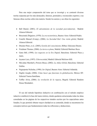 Para una mejor comprensión del tema que se investigó y se contrastó diversas
teorías expuestas por los más destacados, famosos, premiados y reconocidos expertos y sus
famosas obras escritas sobre ésta materia. Siendo los autores y sus obras los siguientes:




    •   Bell Daniel, (2001). El advenimiento de la sociedad post-industrial,         Madrid:
        Alianza Editorial.
    •   Brzezinski Zbigniew, (1970). La era tecnotrónica, Buenos Aires: Editorial Paidós.
    •   Castells Manuel (Comp.), (2006). La Sociedad Red: Una visión global, Madrid:
        Alianza Editorial.
    •   Drucker Peter, et al., (2003), Gestión del conocimiento, Bilbao: Ediciones Deusto.
    •   Friedman Thomas, (2006). La tierra es plana, Madrid: Editorial Martínez Roca.
    •   Gates Bill, (1999). Los negocios en la Era Digital, Barcelona: Editorial Plaza y
        Janés.
    •   Joyanes Luis, (1997). Cibersociedad, Madrid: Editorial McGraw-Hill.
    •   McLuhan Marshall y Powers Bruce, (2002). La Aldea Global, Barcelona: Editorial
        Gedisa.
    •   Negroponte Nicholas, (1996). Ser Digital, Buenos Aires: Editorial Atlántida.
    •   Stiglitz Joseph, (2006). Cómo hacer que funciones la globalización, México DF:
        Editorial Taurus-Santillana.
    •   Toffler Alvin, (2006). La revolución de la riqueza, Bogotá: Editorial Random
        House Mondadori.




        El uso del método hipotético deductivo en combinación con el método empírico
inductivo estableció la base del marco teórico, donde quedaron estructuradas todas las ideas
consultadas en las páginas de los respectivos tratados escritos por los especialistas antes
listados; lo que permitió obtener mayor claridad en su contenido, donde se encontraron los
conceptos teóricos que fundamentaron todas las reflexiones y deducciones.




                                             87 
 
 