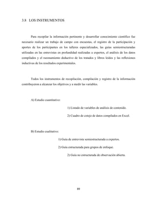 3.8 LOS INSTRUMENTOS



       Para recopilar la información pertinente y desarrollar conocimiento científico fue
necesario realizar un trabajo de campo con encuestas, el registro de la participación y
aportes de los participantes en los talleres especializados, las guías semiestructuradas
utilizadas en las entrevistas en profundidad realizadas a expertos, el análisis de los datos
compilados y el razonamiento deductivo de los tratados y libros leídos y las reflexiones
inductivas de los resultados experimentales.




       Todos los instrumentos de recopilación, compilación y registro de la información
contribuyeron a alcanzar los objetivos y a medir las variables.




       A) Estudio cuantitativo:

                                     1) Listado de variables de análisis de contenido.

                                     2) Cuadro de cotejo de datos compilados en Excel.




       B) Estudio cualitativo:

                              1) Guía de entrevista semiestructurada a expertos.

                              2) Guía estructurada para grupos de enfoque.

                                     2) Guía no estructurada de observación abierta.




                                               89 
 
 