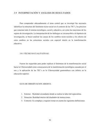 3.9 INTERPRETACIÓN Y ANÁLISIS DE RESULTADOS



       Para comprender adecuadamente el tema central que se investigó fue necesario
identificar la estructura del fenómeno tecno-social en el contexto de las TIC’s, los procesos
que conectan todo el sistema tecnológico, social y educativo, así como las reacciones de los
sujetos de investigación. La interpretación de los hallazgos se circunscribió a la hipótesis de
investigación, se buscó analizar las causas de los cambios tecno-sociales y los efectos de
estos cambios en las estructuras sociales con especial interés en la transformación
educativa.




       3.9.1 TÉCNICAS CUALITATIVAS




       Fueron las requeridas para poder explicar el fenómeno de la transformación social
hacia la Cibersociedad como consecuencia de la transformación tecnológica causada por el
uso y la aplicación de las TIC’s en la Cibersociedad guatemalteca con énfasis en la
educación superior.




       GUIA DE OBSERVACION ABIERTA




         1. Entorno: Realidad circundante donde se realiza la labor del especialista.
         2. Situación: Realidad interior del diseñador de instrucciones.
         3. Contexto: Es complejo y requiere tomar en cuenta las siguientes definiciones.




                                              91 
 
 