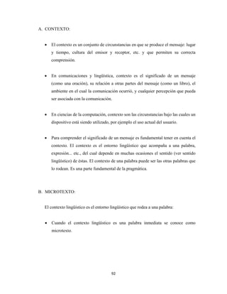 A. CONTEXTO:


      •   El contexto es un conjunto de circunstancias en que se produce el mensaje: lugar
          y tiempo, cultura del emisor y receptor, etc. y que permiten su correcta
          comprensión.


      •   En comunicaciones y lingüística, contexto es el significado de un mensaje
          (como una oración), su relación a otras partes del mensaje (como un libro), el
          ambiente en el cual la comunicación ocurrió, y cualquier percepción que pueda
          ser asociada con la comunicación.


      •   En ciencias de la computación, contexto son las circunstancias bajo las cuales un
          dispositivo está siendo utilizado, por ejemplo el uso actual del usuario.


      •   Para comprender el significado de un mensaje es fundamental tener en cuenta el
          contexto. El contexto es el entorno lingüístico que acompaña a una palabra,
          expresión... etc., del cual depende en muchas ocasiones el sentido (ver sentido
          lingüístico) de éstas. El contexto de una palabra puede ser las otras palabras que
          lo rodean. Es una parte fundamental de la pragmática.




    B. MICROTEXTO:


      El contexto lingüístico es el entorno lingüístico que rodea a una palabra:


      •   Cuando el contexto lingüístico es una palabra inmediata se conoce como
          microtexto.




                                            92 
 
 