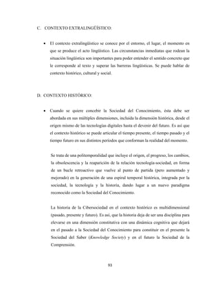 C. CONTEXTO EXTRALINGÜÍSTICO:


      •   El contexto extralingüístico se conoce por el entorno, el lugar, el momento en
          que se produce el acto lingüístico. Las circunstancias inmediatas que rodean la
          situación lingüística son importantes para poder entender el sentido concreto que
          le corresponde al texto y superar las barreras lingüísticas. Se puede hablar de
          contexto histórico, cultural y social.




    D. CONTEXTO HISTÓRICO:


      •   Cuando se quiere concebir la Sociedad del Conocimiento, ésta debe ser
          abordada en sus múltiples dimensiones, incluida la dimensión histórica, desde el
          origen mismo de las tecnologías digitales hasta el devenir del futuro. Es así que
          el contexto histórico se puede articular el tiempo presente, el tiempo pasado y el
          tiempo futuro en sus distintos períodos que conforman la realidad del momento.


          Se trata de una politemporalidad que incluye el origen, el progreso, los cambios,
          la obsolescencia y la reaparición de la relación tecnología-sociedad, en forma
          de un bucle retroactivo que vuelve al punto de partida (pero aumentado y
          mejorado) en la generación de una espiral temporal histórica, integrada por la
          sociedad, la tecnología y la historia, dando lugar a un nuevo paradigma
          reconocido como la Sociedad del Conocimiento.


          La historia de la Cibersociedad en el contexto histórico es multidimensional
          (pasado, presente y futuro). Es así, que la historia deja de ser una disciplina para
          elevarse en una dimensión constitutiva con una dinámica cognitiva que dejará
          en el pasado a la Sociedad del Conocimiento para constituir en el presente la
          Sociedad del Saber (Knowledge Society) y en el futuro la Sociedad de la
          Comprensión.



                                             93 
 
 