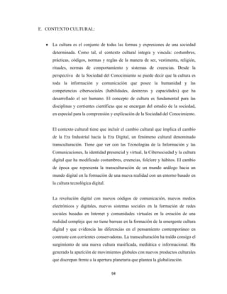 E. CONTEXTO CULTURAL:


      •   La cultura es el conjunto de todas las formas y expresiones de una sociedad
          determinada. Como tal, el contexto cultural integra y vincula: costumbres,
          prácticas, códigos, normas y reglas de la manera de ser, vestimenta, religión,
          rituales, normas de comportamiento y sistemas de creencias. Desde la
          perspectiva de la Sociedad del Conocimiento se puede decir que la cultura es
          toda la información y comunicación que posee la humanidad y las
          competencias cibersociales (habilidades, destrezas y capacidades) que ha
          desarrollado el ser humano. El concepto de cultura es fundamental para las
          disciplinas y corrientes científicas que se encargan del estudio de la sociedad,
          en especial para la comprensión y explicación de la Sociedad del Conocimiento.


          El contexto cultural tiene que incluir el cambio cultural que implica el cambio
          de la Era Industrial hacia la Era Digital, un fenómeno cultural denominado
          transculturación. Tiene que ver con las Tecnologías de la Información y las
          Comunicaciones, la identidad presencial y virtual, la Cibersociedad y la cultura
          digital que ha modificado costumbres, creencias, folclore y hábitos. El cambio
          de época que representa la transculturación de un mundo análogo hacia un
          mundo digital en la formación de una nueva realidad con un entorno basado en
          la cultura tecnológica digital.


          La revolución digital con nuevos códigos de comunicación, nuevos medios
          electrónicos y digitales, nuevos sistemas sociales en la formación de redes
          sociales basadas en Internet y comunidades virtuales en la creación de una
          realidad compleja que no tiene barreas en la formación de la emergente cultura
          digital y que evidencia las diferencias en el pensamiento contemporáneo en
          contraste con corrientes conservadoras. La transculturación ha traído consigo el
          surgimiento de una nueva cultura masificada, mediática e informacional. Ha
          generado la aparición de movimientos globales con nuevos productos culturales
          que discrepan frente a la apertura planetaria que plantea la globalización.


                                            94 
 
 