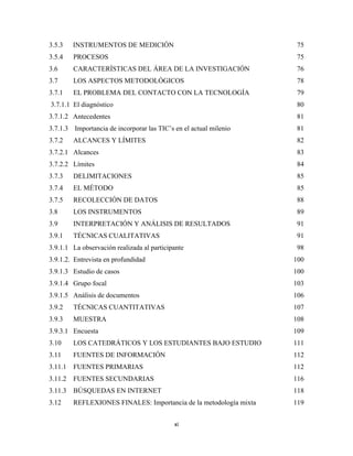 3.5.3      INSTRUMENTOS DE MEDICIÓN                                    75
3.5.4      PROCESOS                                                   75
3.6        CARACTERÍSTICAS DEL ÁREA DE LA INVESTIGACIÓN                76
3.7        LOS ASPECTOS METODOLÓGICOS                                 78
3.7.1      EL PROBLEMA DEL CONTACTO CON LA TECNOLOGÍA                  79
    3.7.1.1 El diagnóstico                                             80
3.7.1.2 Antecedentes                                                   81
3.7.1.3 Importancia de incorporar las TIC’s en el actual milenio      81
3.7.2      ALCANCES Y LÍMITES                                          82
3.7.2.1 Alcances                                                       83
3.7.2.2 Límites                                                        84
3.7.3      DELIMITACIONES                                              85
3.7.4      EL MÉTODO                                                   85
3.7.5      RECOLECCIÓN DE DATOS                                        88
3.8        LOS INSTRUMENTOS                                            89
3.9        INTERPRETACIÓN Y ANÁLISIS DE RESULTADOS                     91
3.9.1      TÉCNICAS CUALITATIVAS                                       91
3.9.1.1 La observación realizada al participante                      98
3.9.1.2. Entrevista en profundidad                                    100
3.9.1.3 Estudio de casos                                              100
3.9.1.4 Grupo focal                                                   103
3.9.1.5 Análisis de documentos                                        106
3.9.2      TÉCNICAS CUANTITATIVAS                                     107
3.9.3      MUESTRA                                                    108
3.9.3.1 Encuesta                                                      109
3.10       LOS CATEDRÁTICOS Y LOS ESTUDIANTES BAJO ESTUDIO            111
3.11       FUENTES DE INFORMACIÓN                                     112
3.11.1     FUENTES PRIMARIAS                                          112
3.11.2     FUENTES SECUNDARIAS                                        116
3.11.3     BÚSQUEDAS EN INTERNET                                      118
3.12       REFLEXIONES FINALES: Importancia de la metodología mixta   119


                                            xi 
 
 