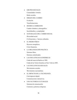 •   GRUPOS SOCIALES
        Comunidades virtuales.
        Redes sociales.
    •   ORIGEN DEL CAMBIO
        Evolución.
        Transformaciones.
    •   DIÁMICA CAMBIANTE
        Cambio climático y demográfico.
        Incertidumbre y complejidad.
    •   NATURALEZA DEL CAMBIO SOCIAL
        Diversidad social.
        Civilizaciones y factores culturales.
    •   EL MEDIO FÍSICO
        Recursos energéticos.
        Crisis financiera.
    •   LA ORGANIZACIÓN POLÍTICA
        Sistemas libres.
        Sistemas centralizados.
    •   LAS INFLUENCIAS ECONÓMICAS
        Caída del muro de Berlín en 1989.
        Caída de las Torres Gemelas en New York en 2001.
    •   LAS INFLUENCIAS SOCIALES
        Movimientos sociales.
        Movimientos nacionalistas.
    •   EL IMPACTO DE LA TECNOLOGÍA
        Convergencia digital.
        Comunicaciones interactivas.
    •   LOS FACTORES CULTURALES
        Sistemas de comunicación.
        Creencias y prácticas religiosas.



                             96 
 
 