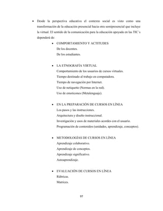 •   Desde la perspectiva educativa el contexto social es visto como una
        transformación de la educación presencial hacia otra semipresencial que incluye
        la virtual. El sentido de la comunicación para la educación apoyada en las TIC´s
        dependerá de:
                   •    COMPORTAMIENTO Y ACTITUDES
                        De los docentes.
                        De los estudiantes.


                   •    LA ETNOGRAFÍA VIRTUAL
                        Comportamiento de los usuarios de cursos virtuales.
                        Tiempo destinado al trabajo en computadora.
                        Tiempo de navegación por Internet.
                        Uso de netiquette (Normas en la red).
                        Uso de emoticones (Metalenguaje).


                   •    EN LA PREPARACIÓN DE CURSOS EN LÍNEA
                        Los pasos y las instrucciones.
                        Arquitectura y diseño instruccional.
                        Investigación y usos de materiales acordes con el usuario.
                        Programación de contenidos (unidades, aprendizaje, conceptos).


                   •    METODOLOGÍAS DE CURSOS EN LÍNEA
                        Aprendizaje colaborativo.
                        Aprendizaje de conceptos.
                        Aprendizaje significativo.
                        Autoaprendizaje.


                   •    EVALUACIÓN DE CURSOS EN LÍNEA
                        Rúbricas.
                        Matrices.



                                           97 
 
 