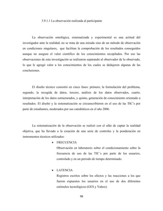 3.9.1.1 La observación realizada al participante




       La observación ontológica, sistematizada y experimental es una actitud del
investigador ante la realidad, no se trata de una mirada sino de un método de observación
en condiciones singulares, que facilitan la comprobación de los resultados conseguidos
aunque no asegure el valor científico de los conocimientos recopilados. Por eso las
observaciones de esta investigación se realizaron separando al observador de lo observado,
lo que le agregó valor a los conocimientos de los cuales se dedujeron algunas de las
conclusiones.




       El diseño técnico consistió en cinco fases: primero, la formulación del problema,
segundo, la recogida de datos, tercero, análisis de los datos observados, cuarto,
interpretación de los datos estructurados, y quinto, generación de conocimiento orientado a
resultados. El diseño y la sistematización se circunscribieron en el uso de las TIC’s por
parte de estudiantes, moderados por sus catedráticos en el año 2006.




       La sistematización de la observación se realizó con el afán de captar la realidad
objetiva, que ha llevado a la creación de una serie de controles y la ponderación en
instrumentos técnicos utilizados:
                        •   FRECUENCIA
                            Observación en laboratorio sobre el condicionamiento sobre la
                            frecuencia de uso de las TIC´s por parte de los usuarios,
                            controlado y en un periodo de tiempo determinado.


                        •   LATENCIA
                            Registros escritos sobre los efectos y las reacciones a los que
                            fueron expuestos los usuarios en el uso de dos diferentes
                            estímulos tecnológicos (GES y Yahoo).

                                              98 
 
 