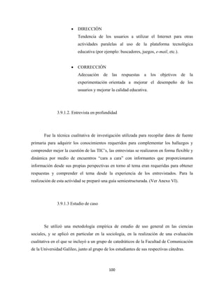 •   DIRECCIÓN
                           Tendencia de los usuarios a utilizar el Internet para otras
                           actividades paralelas al uso de la plataforma tecnológica
                           educativa (por ejemplo: buscadores, juegos, e-mail, etc.).


                       •   CORRECCIÓN
                           Adecuación    de    las   respuestas   a   los   objetivos   de   la
                           experimentación orientada a mejorar el desempeño de los
                           usuarios y mejorar la calidad educativa.




               3.9.1.2. Entrevista en profundidad




       Fue la técnica cualitativa de investigación utilizada para recopilar datos de fuente
primaria para adquirir los conocimientos requeridos para complementar los hallazgos y
comprender mejor la cuestión de las TIC’s, las entrevistas se realizaron en forma flexible y
dinámica por medio de encuentros “cara a cara” con informantes que proporcionaron
información desde sus propias perspectivas en torno al tema eran requeridas para obtener
respuestas y comprender el tema desde la experiencia de los entrevistados. Para la
realización de esta actividad se preparó una guía semiestructurada. (Ver Anexo VI).




               3.9.1.3 Estudio de caso




       Se utilizó una metodología empírica de estudio de uso general en las ciencias
sociales, y se aplicó en particular en la sociología, en la realización de una evaluación
cualitativa en el que se incluyó a un grupo de catedráticos de la Facultad de Comunicación
de la Universidad Galileo, junto al grupo de los estudiantes de sus respectivas cátedras.



                                              100 
 
 
