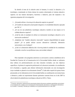 Se abordó el tema de la relación entre lo humano, lo social, lo educativo y lo
tecnológico, examinando en forma intensa los asuntos relacionados al sistema educativo
superior, de una manera descriptiva, heurística e inductiva, para dar respuesta a las
siguientes preguntas de la investigación:


       1. ¿Se puede utilizar e-learning en la educación superior en general?
       2. ¿El modelo de educación actual puede integrarse a la modalidad educativa apoyada
              por TIC´s?
       3. ¿El uso de una plataforma tecnológica educativa incidirá en una mejora en la
              calidad educativa superior?
       4. ¿Cuál ha sido el resultado de utilizar un instrumento tecnológico educativo en la
              motivación académica?
       5. ¿Implantar este “modelo educativo innovador” requiere disponibilidad de equipo
              propio? ¿O se puede utilizar accesos alternativos (cibercafé, laboratorio
              universitario o en el trabajo)?
       6. ¿Cuál es la dimensión didáctica del e-learning desde la realidad de los estudiantes
              orientado a resolver sus problemas (casa, universidad, trabajo)?




              Para responder a las preguntas anteriores se convocaron a catorce catedráticos de la
Facultad de Ciencias de la Comunicación de la Universidad Galileo donde se realizaron
doce talleres de profesionalización con doce docentes invitados; con dos objetivos
específicos: el primero la superación profesional en la docencia (orientado a la acreditación
de la facultad), y segundo, para obtener información relacionada con esta investigación
(cuyo resultado se plasmó en un documento formal29). Cada taller requirió de quince horas
presenciales en los laboratorios de la Universidad Galileo en combinación con treinta horas
a distancia y poder así experimentar durante quinientos cuarenta horas en el año 2007 la
efectividad de las plataformas tecnológicas educativas GES y Yahoo.

                                                            
29
  Creación, utilización y aplicación del conocimiento dentro del proceso enseñanza-aprendizaje universitario
en la simulación de e-campus con la incorporación de herramientas electrónicas e instrumentos informáticos
en el modelo “e-learning” utilizado por catedráticos en la profesionalización en el año 2007.


                                                               101 
 
 
