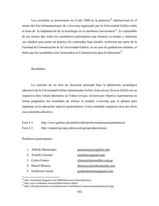 Los resultados se presentaron en el año 2008 en la ponencia30 internacional en el
marco del foro latinoamericano de e-learning organizado por la Universidad Galileo sobre
el tema de la implantación de la tecnología en la enseñanza universitaria31. En septiembre
de ese mismo año, todos los catedráticos participantes que donaron su tiempo y utilizaron
sus cátedras para poner en práctica los contenidos bajo estudio, recibieron por parte de la
Facultad de Comunicación de la Universidad Galileo, en un acto de graduación solemne, el
título que los acreditaba como licenciados en Comunicación para la Educación32.




              Resultados:




              La creación de un foro de discusión principal bajo la plataforma tecnológica
educativa de la Universidad Galileo denominada Galileo Educational System (GES) con su
respectivo foro virtual alternativo en Yahoo Groups, tuvieron por objetivo experimentar en
forma pragmática los resultados de utilizar el modelo e-learning que se plantea para
implantar en la educación superior guatemalteca. Como resultado surgieron estos dos foros
con contenido educativo.


Foro # 1:                     http://www.galileo.edu/dotlrn/clubs/profesionalizacioncatedraticos/
Foro # 2:                     http://espanol.groups.yahoo.com/group/educomunic/ 


Profesores participantes:


       1. Alfredo Mazariegos                                   amazariegos@galileo.edu
       2. Arnulfo Guzmán                                       arnulfoto@gmail.com
       3. Carlos Franco                                        cfranco@prensalibre.com.gt
       4. Daniel Monroy                                        dmonroy@mottionminds.com
       5. Guillermo García                                     guillermoletona@gmail.com
                                                            
30
   http://meirfinkel.blogspot.com/2008/06/dr-meir-finkel-phd.html
31
   http://www.slideshare.net/meirfinkel/edutics-finkel
32
   http://i302.photobucket.com/albums/nn91/meirfinkel/Comunicacinparalaeducacin.jpg

                                                               102 
 
 