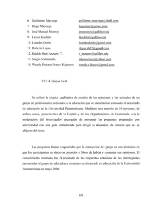 6. Guillermo Mayorga                   guillermo.mayorga@shell.com
    7. Hugo Mayorga                        hugomay@yahoo.com
    8. José Manuel Monroy                  jmmonroy@galileo.edu
    9. Leizer Kachler                      lkachler@galileo.edu
    10. Lourdes Donis                      lourdesdonis@gmail.com
    11. Roberto Lujan                      rlujan.did2@gmail.com
    12. Rualdo Ibne Anzueto T.             r_anzueto@galileo.edu
    13. Sergio Valenzuela                  inhousemail@yahoo.com
    14. Wendy Roxana Franco Higueros       wendy.r.franco@gmail.com




              3.9.1.4 Grupo focal




       Se utilizó la técnica cualitativa de estudio de las opiniones y las actitudes de un
grupo de profesionales dedicados a la educación que se encontraban cursando el doctorado
en educación en la Universidad Panamericana. Mediante una reunión de 10 personas, de
ambos sexos, provenientes de la Capital y de los Departamentos de Guatemala, con la
moderación del investigador encargado de presentar las preguntas preparadas con
anterioridad con una guía estructurada para dirigir la discusión, de manera que no se
alejaran del tema.




       Las preguntas fueron respondidas por la interacción del grupo en una dinámica en
que los participantes se sintieron cómodos y libres de hablar y comentar sus opiniones. El
conocimiento recabado fue el resultado de las respuestas obtenidas de las interrogantes
presentadas al grupo de educadores cursantes en doctorado en educación de la Universidad
Panamericana en mayo 2006.




                                           103 
 
 