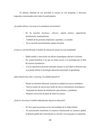 El informe obtenido de esa actividad se resume en seis preguntas y diecisiete
respuestas consensuadas entre todos los participantes:




¿Se podrá utilizar e-learning en la enseñanza universitaria?


           –   SI. Se necesita: hardware, software, soporte técnico, capacitación,
               actualización, mantenimiento.
           –   También de las personas dispuestas a aprender, y a enseñar.
           –   No se necesita necesariamente equipos de punta.


¿Cómo se verá beneficiado el modelo de educación actual con esta modalidad?


           –   Habrá cambio e innovación sin afectar al paradigma educativo existente.
           –   No puede beneficiar a los que no tienen acceso a la tecnología por la falta
               de recursos económicos.
           –   Con la experiencia personal realizados durante la actividad se demostró que
               si se puede utilizar la tecnología educación mejorando el aprendizaje.


¿Qué relación hay entre e-learning y la calidad educativa?


           –   Siendo un elemento adicional, aumenta la calidad con nuevos estándares.
           –   Nuevos modos de innovar por medio de nuevos instrumentos tecnológicos.
           –   Aumentan las fuentes de información, para alumno y catedrático.
           –   Requiere convicción de parte de todos los actores.


¿Será el e-learning el modelo indicado para apoyar la educación?


           –   SI. Sirve para incursionar en las universidades de la Aldea Global.
           –   El conocimiento transforma el comercio internacional en comercio global,
               la difusión global del conocimiento se vale del e-learning para su expansión.


                                            104 
 
 