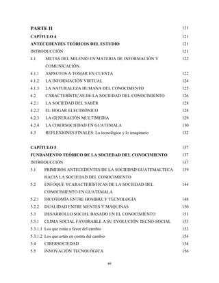 PARTE II                                                      121

CAPÍTULO 4                                                    121
ANTECEDENTES TEÓRICOS DEL ESTUDIO                             121
INTRODUCCIÓN                                                  121
4.1     METAS DEL MILENIO EN MATERIA DE INFORMACIÓN Y         122
        COMUNICACIÓN
4.1.1   ASPECTOS A TOMAR EN CUENTA                            122
4.1.2   LA INFORMACIÓN VIRTUAL                                124
4.1.3   LA NATURALEZA HUMANA DEL CONOCIMENTO                  125
4.2     CARACTERÍSTICAS DE LA SOCIEDAD DEL CONOCIMIENTO       126
4.2.1   LA SOCIEDAD DEL SABER                                 128
4.2.2   EL HOGAR ELECTRÓNICO                                  128
4.2.3   LA GENERACIÓN MULTIMEDIA                              129
4.2.4   LA CIBERSOCIEDAD EN GUATEMALA                         130
4.3     REFLEXIONES FINALES: Lo tecnológico y lo imaginario   132


CAPÍTULO 5                                                    137
FUNDAMENTO TEÓRICO DE LA SOCIEDAD DEL CONOCIMIENTO            137
INTRODUCCIÓN                                                  137
5.1     PRIMEROS ANTECEDENTES DE LA SOCIEDAD GUATEMALTECA     139
        HACIA LA SOCIEDAD DEL CONOCIMIENTO
5.2     ENFOQUE YCARACTERÍSTICAS DE LA SOCIEDAD DEL           144
        CONOCIMIENTO EN GUATEMALA
5.2.1   DICOTOMÍA ENTRE HOMBRE Y TECNOLOGÍA                   148
5.2.2   DUALIDAD ENTRE MENTES Y MÁQUINAS                      150
5.3     DESARROLLO SOCIAL BASADO EN EL CONOCIMIENTO           151
5.3.1   CLIMA SOCIAL FAVORABLE A SU EVOLUCIÓN TECNO-SOCIAL    153
5.3.1.1 Los que están a favor del cambio                      153
5.3.1.2 Los que están en contra del cambio                    154
5.4     CIBERSOCIEDAD                                         154
5.5     INNOVACIÓN TECNOLÓGICA                                156

                                             xii 
 
 