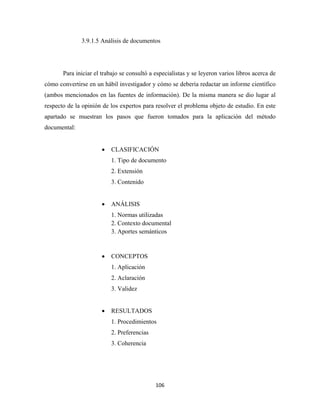 3.9.1.5 Análisis de documentos




       Para iniciar el trabajo se consultó a especialistas y se leyeron varios libros acerca de
cómo convertirse en un hábil investigador y cómo se debería redactar un informe científico
(ambos mencionados en las fuentes de información). De la misma manera se dio lugar al
respecto de la opinión de los expertos para resolver el problema objeto de estudio. En este
apartado se muestran los pasos que fueron tomados para la aplicación del método
documental:


                       •   CLASIFICACIÓN
                           1. Tipo de documento
                           2. Extensión
                           3. Contenido


                       •   ANÁLISIS
                           1. Normas utilizadas
                           2. Contexto documental
                           3. Aportes semánticos


                       •   CONCEPTOS
                           1. Aplicación
                           2. Aclaración
                           3. Validez


                       •   RESULTADOS
                           1. Procedimientos
                           2. Preferencias
                           3. Coherencia




                                             106 
 
 