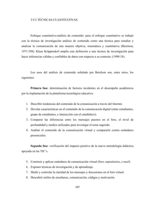 3.9.2 TÉCNICAS CUANTITATIVAS




       Enfoque cuantitativo-análisis de contenido: para el enfoque cuantitativo se trabajó
con la técnica de investigación análisis de contenido como una técnica para estudiar y
analizar la comunicación de una manera objetiva, sistemática y cuantitativa (Berelson,
1971:298). Klaus Krippendorf amplía esta definición a una técnica de investigación para
hacer inferencias válidas y confiables de datos con respecto a su contexto. (1990:18).




       Los usos del análisis de contenido señalado por Berelson son, entre otros, los
siguientes:


       Primera fase: determinación de factores incidentes en el desempeño académicos
por la implantación de la plataforma tecnológica educativa.


    1. Describir tendencias del contenido de la comunicación a través del Internet.
    2. Develar características en el contenido de la comunicación digital (entre estudiantes,
       grupo de estudiantes, e interacción con el catedrático).
    3. Comparar las diferencias entre los mensajes puestos en el foro, el nivel de
       profundidad y medios utilizados para investigar el tema sugerido.
    4. Auditar el contenido de la comunicación virtual y compararlo contra estándares
       presenciales.


       Segunda fase: verificación del impacto positivo de la nueva metodología didáctica
apoyada en las TIC’s.


    5. Construir y aplicar estándares de comunicación virtual (foro, repositorios, e-mail).
    6. Exponer técnicas de investigación y de aprendizaje.
    7. Medir y controlar la claridad de los mensajes y discusiones en el foro virtual.
    8. Descubrir estilos de enseñanza, comunicación, códigos y motivación.


                                             107 
 
 