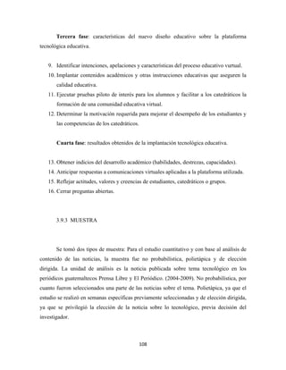 Tercera fase: características del nuevo diseño educativo sobre la plataforma
tecnológica educativa.


    9. Identificar intenciones, apelaciones y características del proceso educativo vurtual.
    10. Implantar contenidos académicos y otras instrucciones educativas que aseguren la
       calidad educativa.
    11. Ejecutar pruebas piloto de interés para los alumnos y facilitar a los catedráticos la
       formación de una comunidad educativa virtual.
    12. Determinar la motivación requerida para mejorar el desempeño de los estudiantes y
       las competencias de los catedráticos.


       Cuarta fase: resultados obtenidos de la implantación tecnológica educativa.


    13. Obtener indicios del desarrollo académico (habilidades, destrezas, capacidades).
    14. Anticipar respuestas a comunicaciones virtuales aplicadas a la plataforma utilizada.
    15. Reflejar actitudes, valores y creencias de estudiantes, catedráticos o grupos.
    16. Cerrar preguntas abiertas.




       3.9.3 MUESTRA




       Se tomó dos tipos de muestra: Para el estudio cuantitativo y con base al análisis de
contenido de las noticias, la muestra fue no probabilística, polietápica y de elección
dirigida. La unidad de análisis es la noticia publicada sobre tema tecnológico en los
periódicos guatemaltecos Prensa Libre y El Periódico. (2004-2009). No probabilística, por
cuanto fueron seleccionados una parte de las noticias sobre el tema. Polietápica, ya que el
estudio se realizó en semanas específicas previamente seleccionadas y de elección dirigida,
ya que se privilegió la elección de la noticia sobre lo tecnológico, previa decisión del
investigador.



                                               108 
 
 