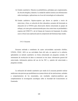 A) Estudio cuantitativo: Muestra no probabilística, polietápica por conglomerados,
          de elección dirigida y aleatoria. La unidad de análisis (noticia con informaciones
          sobre tecnologías y aplicaciones en el uso de la tecnología en la educación).


       B) Estudio cualitativo: Sujetos-expertos que dieron su opinión a través de
          entrevistas y foros, se selección de diez educadores cursantes del doctorado en
          educación de la UPANA para observación abierta estructurada en grupos de
          enfoque, así como guía semiestructurada para cinco entrevistas en profundidad a
          expertos del CONCYT y de la Cámara de Comercio de Guatemala. En ambos
          casos se buscó una explicación para la comprensión del fenómeno bajo estudio.




              3.9.3.1 Encuesta




       Encuesta realizada a estudiantes de cuatro universidades nacionales (Galileo,
UPANA, USAC, AIU) en sus actividades fuera del aula, en especial en la cafetería,
aplicándoles un método cuantitativo en forma estructurada con preguntas cerradas. El
instrumento de recolección de datos se estructuró en tres áreas: información general del
entrevistado, información práctica del uso de las TIC’s y opinión del entrevistado a
preguntas cerradas.




       La utilización del método cuantitativo por medio de la encuesta permitió realizar
mediciones más precisas que posibilitaron un examen directo de las motivaciones, actitudes
y comportamientos de los encuestados, con resultados empíricos-analíticos que
complementaron la investigación sociológica sobre la Sociedad del Conocimiento en
Guatemala.




                                           109 
 
 