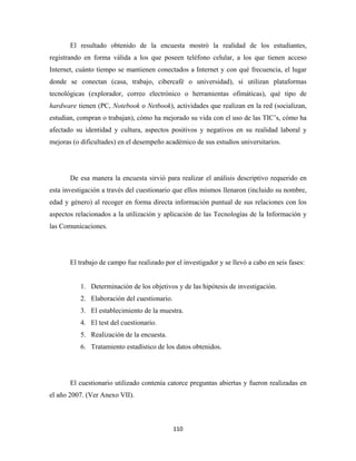 El resultado obtenido de la encuesta mostró la realidad de los estudiantes,
registrando en forma válida a los que poseen teléfono celular, a los que tienen acceso
Internet, cuánto tiempo se mantienen conectados a Internet y con qué frecuencia, el lugar
donde se conectan (casa, trabajo, cibercafé o universidad), si utilizan plataformas
tecnológicas (explorador, correo electrónico o herramientas ofimáticas), qué tipo de
hardware tienen (PC, Notebook o Netbook), actividades que realizan en la red (socializan,
estudian, compran o trabajan), cómo ha mejorado su vida con el uso de las TIC’s, cómo ha
afectado su identidad y cultura, aspectos positivos y negativos en su realidad laboral y
mejoras (o dificultades) en el desempeño académico de sus estudios universitarios.




       De esa manera la encuesta sirvió para realizar el análisis descriptivo requerido en
esta investigación a través del cuestionario que ellos mismos llenaron (incluido su nombre,
edad y género) al recoger en forma directa información puntual de sus relaciones con los
aspectos relacionados a la utilización y aplicación de las Tecnologías de la Información y
las Comunicaciones.




       El trabajo de campo fue realizado por el investigador y se llevó a cabo en seis fases:


           1. Determinación de los objetivos y de las hipótesis de investigación.
           2. Elaboración del cuestionario.
           3. El establecimiento de la muestra.
           4. El test del cuestionario.
           5. Realización de la encuesta.
           6. Tratamiento estadístico de los datos obtenidos.




       El cuestionario utilizado contenía catorce preguntas abiertas y fueron realizadas en
el año 2007. (Ver Anexo VII).



                                              110 
 
 