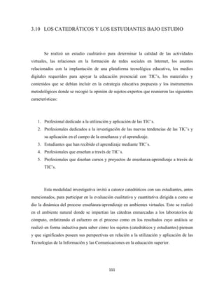 3.10 LOS CATEDRÁTICOS Y LOS ESTUDIANTES BAJO ESTUDIO



       Se realizó un estudio cualitativo para determinar la calidad de las actividades
virtuales, las relaciones en la formación de redes sociales en Internet, los asuntos
relacionados con la implantación de una plataforma tecnológica educativa, los medios
digitales requeridos para apoyar la educación presencial con TIC’s, los materiales y
contenidos que se debían incluir en la estrategia educativa propuesta y los instrumentos
metodológicos donde se recogió la opinión de sujetos-expertos que reunieron las siguientes
características:




    1. Profesional dedicado a la utilización y aplicación de las TIC’s.
    2. Profesionales dedicados a la investigación de las nuevas tendencias de las TIC’s y
        su aplicación en el campo de la enseñanza y el aprendizaje.
    3. Estudiantes que han recibido el aprendizaje mediante TIC´s.
    4. Profesionales que enseñan a través de TIC´s.
    5. Profesionales que diseñan cursos y proyectos de enseñanza-aprendizaje a través de
        TIC’s.




       Esta modalidad investigativa invitó a catorce catedráticos con sus estudiantes, antes
mencionados, para participar en la evaluación cualitativa y cuantitativa dirigida a como se
dio la dinámica del proceso enseñanza-aprendizaje en ambientes virtuales. Esto se realizó
en el ambiente natural donde se impartían las cátedras enmarcadas a los laboratorios de
cómputo, enfatizando el esfuerzo en el proceso como en los resultados cuyo análisis se
realizó en forma inductiva para saber cómo los sujetos (catedráticos y estudiantes) piensan
y que significados poseen sus perspectivas en relación a la utilización y aplicación de las
Tecnologías de la Información y las Comunicaciones en la educación superior.




                                            111 
 
 