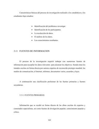 Características básicas del proceso de investigación realizado a los catedráticos y los
estudiantes bajo estudios:




                          •   Identificación del problema a investigar.
                          •   Identificación de los participantes.
                          •   La recolección de datos.
                          •   El análisis de los datos.
                          •   Los conocimientos resultantes.




3.11 FUENTES DE INFORMACION



           El proceso de la investigación requirió trabajar con numerosas fuentes de
información para recopilar los datos relevantes para alcanzar los objetivos. Siendo éstas los
tratados escritos en forma directa por autores expertos de reconocido prestigio mundial, los
medios de comunicación, el Internet, informes, documentos varios, acuerdos y leyes.




           A continuación una clasificación preliminar de las fuentes primarias y fuentes
secundarias.




           3.11.1 FUENTES PRIMARIAS




           Información que se recabó en forma directa de las obras escritas de expertos y
connotados especialistas, así como fuentes de divulgación popular, conocimiento popular y
crítico.



                                                112 
 
 