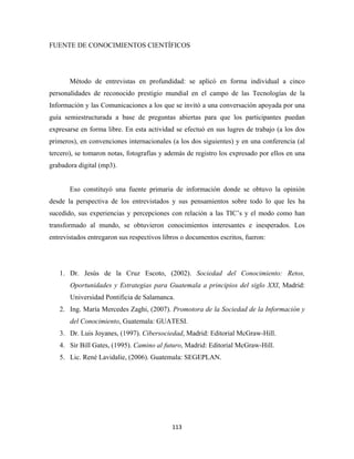 FUENTE DE CONOCIMIENTOS CIENTÍFICOS




       Método de entrevistas en profundidad: se aplicó en forma individual a cinco
personalidades de reconocido prestigio mundial en el campo de las Tecnologías de la
Información y las Comunicaciones a los que se invitó a una conversación apoyada por una
guía semiestructurada a base de preguntas abiertas para que los participantes puedan
expresarse en forma libre. En esta actividad se efectuó en sus lugres de trabajo (a los dos
primeros), en convenciones internacionales (a los dos siguientes) y en una conferencia (al
tercero), se tomaron notas, fotografías y además de registro los expresado por ellos en una
grabadora digital (mp3).


       Eso constituyó una fuente primaria de información donde se obtuvo la opinión
desde la perspectiva de los entrevistados y sus pensamientos sobre todo lo que les ha
sucedido, sus experiencias y percepciones con relación a las TIC’s y el modo como han
transformado al mundo, se obtuvieron conocimientos interesantes e inesperados. Los
entrevistados entregaron sus respectivos libros o documentos escritos, fueron:




    1. Dr. Jesús de la Cruz Escoto, (2002). Sociedad del Conocimiento: Retos,
       Oportunidades y Estrategias para Guatemala a principios del siglo XXI, Madrid:
       Universidad Pontificia de Salamanca.
    2. Ing. María Mercedes Zaghi, (2007). Promotora de la Sociedad de la Información y
       del Conocimiento, Guatemala: GUATESI.
    3. Dr. Luis Joyanes, (1997). Cibersociedad, Madrid: Editorial McGraw-Hill.
    4. Sir Bill Gates, (1995). Camino al futuro, Madrid: Editorial McGraw-Hill.
    5. Lic. René Lavidalie, (2006). Guatemala: SEGEPLAN.




                                            113 
 
 