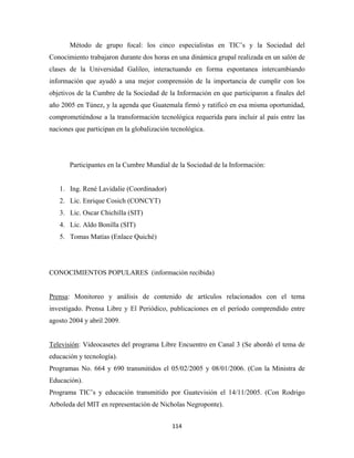 Método de grupo focal: los cinco especialistas en TIC’s y la Sociedad del
Conocimiento trabajaron durante dos horas en una dinámica grupal realizada en un salón de
clases de la Universidad Galileo, interactuando en forma espontanea intercambiando
información que ayudó a una mejor comprensión de la importancia de cumplir con los
objetivos de la Cumbre de la Sociedad de la Información en que participaron a finales del
año 2005 en Túnez, y la agenda que Guatemala firmó y ratificó en esa misma oportunidad,
comprometiéndose a la transformación tecnológica requerida para incluir al país entre las
naciones que participan en la globalización tecnológica.




       Participantes en la Cumbre Mundial de la Sociedad de la Información:


    1. Ing. René Lavidalie (Coordinador)
    2. Lic. Enrique Cosich (CONCYT)
    3. Lic. Oscar Chichilla (SIT)
    4. Lic. Aldo Bonilla (SIT)
    5. Tomas Matías (Enlace Quiché)




CONOCIMIENTOS POPULARES (información recibida)


Prensa: Monitoreo y análisis de contenido de artículos relacionados con el tema
investigado. Prensa Libre y El Periódico, publicaciones en el período comprendido entre
agosto 2004 y abril 2009.


Televisión: Videocasetes del programa Libre Encuentro en Canal 3 (Se abordó el tema de
educación y tecnología).
Programas No. 664 y 690 transmitidos el 05/02/2005 y 08/01/2006. (Con la Ministra de
Educación).
Programa TIC’s y educación transmitido por Guatevisión el 14/11/2005. (Con Rodrigo
Arboleda del MIT en representación de Nicholas Negroponte).


                                            114 
 
 