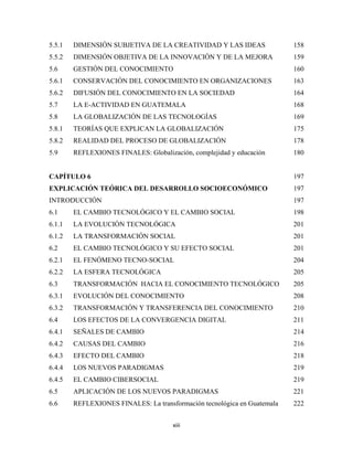 5.5.1   DIMENSIÓN SUBJETIVA DE LA CREATIVIDAD Y LAS IDEAS                 158
5.5.2   DIMENSIÓN OBJETIVA DE LA INNOVACIÓN Y DE LA MEJORA                159
5.6     GESTIÓN DEL CONOCIMIENTO                                          160
5.6.1   CONSERVACIÓN DEL CONOCIMIENTO EN ORGANIZACIONES                   163
5.6.2   DIFUSIÓN DEL CONOCIMIENTO EN LA SOCIEDAD                          164
5.7     LA E-ACTIVIDAD EN GUATEMALA                                       168
5.8     LA GLOBALIZACIÓN DE LAS TECNOLOGÍAS                               169
5.8.1   TEORÍAS QUE EXPLICAN LA GLOBALIZACIÓN                             175
5.8.2   REALIDAD DEL PROCESO DE GLOBALIZACIÓN                             178
5.9     REFLEXIONES FINALES: Globalización, complejidad y educación       180


CAPÍTULO 6                                                                197
EXPLICACIÓN TEÓRICA DEL DESARROLLO SOCIOECONÓMICO                         197
INTRODUCCIÓN                                                              197
6.1     EL CAMBIO TECNOLÓGICO Y EL CAMBIO SOCIAL                          198
6.1.1   LA EVOLUCIÓN TECNOLÓGICA                                          201
6.1.2   LA TRANSFORMACIÓN SOCIAL                                          201
6.2     EL CAMBIO TECNOLÓGICO Y SU EFECTO SOCIAL                          201
6.2.1   EL FENÓMENO TECNO-SOCIAL                                          204
6.2.2   LA ESFERA TECNOLÓGICA                                             205
6.3     TRANSFORMACIÓN HACIA EL CONOCIMIENTO TECNOLÓGICO                  205
6.3.1   EVOLUCIÓN DEL CONOCIMIENTO                                        208
6.3.2   TRANSFORMACIÓN Y TRANSFERENCIA DEL CONOCIMIENTO                   210
6.4     LOS EFECTOS DE LA CONVERGENCIA DIGITAL                            211
6.4.1   SEÑALES DE CAMBIO                                                 214
6.4.2   CAUSAS DEL CAMBIO                                                 216
6.4.3   EFECTO DEL CAMBIO                                                 218
6.4.4   LOS NUEVOS PARADIGMAS                                             219
6.4.5   EL CAMBIO CIBERSOCIAL                                             219
6.5     APLICACIÓN DE LOS NUEVOS PARADIGMAS                               221
6.6     REFLEXIONES FINALES: La transformación tecnológica en Guatemala   222


                                      xiii 
 
 