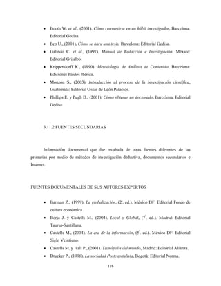 •    Booth W. et al., (2001). Cómo convertirse en un hábil investigador, Barcelona:
            Editorial Gedisa.
       •    Eco U., (2001), Cómo se hace una tesis, Barcelona: Editorial Gedisa.
       •    Galindo C. et al., (1997). Manual de Redacción e Investigación, México:
            Editorial Grijalbo.
       •    Krippendorff K., (1990). Metodología de Análisis de Contenido, Barcelona:
            Ediciones Paidós Ibérica.
       •    Monzón S., (2003). Introducción al proceso de la investigación científica,
            Guatemala: Editorial Oscar de León Palacios.
       •    Phillips E. y Pugh D., (2001). Cómo obtener un doctorado, Barcelona: Editorial
            Gedisa.




       3.11.2 FUENTES SECUNDARIAS




       Información documental que fue recabada de otras fuentes diferentes de las
primarias por medio de métodos de investigación deductiva, documentos secundarios e
Internet.




FUENTES DOCUMENTALES DE SUS AUTORES EXPERTOS


        •   Barman Z., (1999). La globalización, (2ª. ed.). México DF: Editorial Fondo de
            cultura económica.
        •   Borja J. y Castells M., (2004). Local y Global, (7ª. ed.). Madrid: Editorial
            Taurus-Santillana.
        •   Castells M., (2004). La era de la información, (5ª. ed.). México DF: Editorial
            Siglo Veintiuno.
        •   Castells M. y Hall P., (2001). Tecnópolis del mundo, Madrid: Editorial Alianza.
        •   Drucker P., (1996). La sociedad Postcapitalista, Bogotá: Editorial Norma.

                                            116 
 
 
