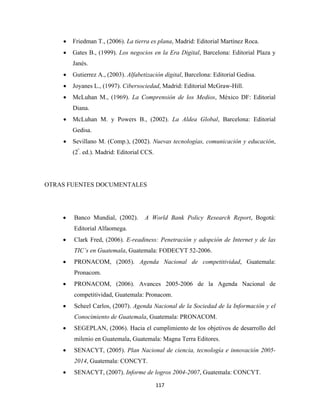•   Friedman T., (2006). La tierra es plana, Madrid: Editorial Martínez Roca.
    •   Gates B., (1999). Los negocios en la Era Digital, Barcelona: Editorial Plaza y
        Janés.
    •   Gutierrez A., (2003). Alfabetización digital, Barcelona: Editorial Gedisa.
    •   Joyanes L., (1997). Cibersociedad, Madrid: Editorial McGraw-Hill.
    •   McLuhan M., (1969). La Comprensión de los Medios, México DF: Editorial
        Diana.
    •   McLuhan M. y Powers B., (2002). La Aldea Global, Barcelona: Editorial
        Gedisa.
    •   Sevillano M. (Comp.), (2002). Nuevas tecnologías, comunicación y educación,
        (2ª. ed.). Madrid: Editorial CCS.




OTRAS FUENTES DOCUMENTALES




    •   Banco Mundial, (2002).       A World Bank Policy Research Report, Bogotá:
        Editorial Alfaomega.
    •   Clark Fred, (2006). E-readiness: Penetración y adopción de Internet y de las
        TIC’s en Guatemala, Guatemala: FODECYT 52-2006.
    •   PRONACOM, (2005). Agenda Nacional de competitividad, Guatemala:
        Pronacom.
    •   PRONACOM, (2006). Avances 2005-2006 de la Agenda Nacional de
        competitividad, Guatemala: Pronacom.
    •   Scheel Carlos, (2007). Agenda Nacional de la Sociedad de la Información y el
        Conocimiento de Guatemala, Guatemala: PRONACOM.
    •   SEGEPLAN, (2006). Hacia el cumplimiento de los objetivos de desarrollo del
        milenio en Guatemala, Guatemala: Magna Terra Editores.
    •   SENACYT, (2005). Plan Nacional de ciencia, tecnología e innovación 2005-
        2014, Guatemala: CONCYT.
    •   SENACYT, (2007). Informe de logros 2004-2007, Guatemala: CONCYT.

                                            117 
 
 