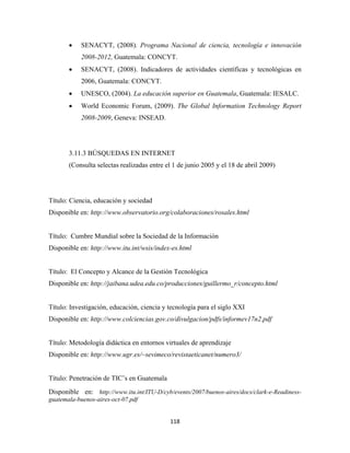 •    SENACYT, (2008). Programa Nacional de ciencia, tecnología e innovación
            2008-2012, Guatemala: CONCYT.
       •    SENACYT, (2008). Indicadores de actividades científicas y tecnológicas en
            2006, Guatemala: CONCYT.
       •    UNESCO, (2004). La educación superior en Guatemala, Guatemala: IESALC.
       •    World Economic Forum, (2009). The Global Information Technology Report
            2008-2009, Geneva: INSEAD.




       3.11.3 BÚSQUEDAS EN INTERNET
       (Consulta selectas realizadas entre el 1 de junio 2005 y el 18 de abril 2009)




Título: Ciencia, educación y sociedad
Disponible en: http://www.observatorio.org/colaboraciones/rosales.html


Título: Cumbre Mundial sobre la Sociedad de la Información
Disponible en: http://www.itu.int/wsis/index-es.html


Título: El Concepto y Alcance de la Gestión Tecnológica
Disponible en: http://jaibana.udea.edu.co/producciones/guillermo_r/concepto.html


Título: Investigación, educación, ciencia y tecnología para el siglo XXI
Disponible en: http://www.colciencias.gov.co/divulgacion/pdfs/informev17n2.pdf


Título: Metodología didáctica en entornos virtuales de aprendizaje
Disponible en: http://www.ugr.es/~sevimeco/revistaeticanet/numero3/


Título: Penetración de TIC’s en Guatemala
Disponible en: http://www.itu.int/ITU-D/cyb/events/2007/buenos-aires/docs/clark-e-Readiness-
guatemala-buenos-aires-oct-07.pdf


                                            118 
 
 