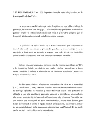 3.12 REFLEXIONES FINALES: Importancia de la metodología mixta en la
investigación de las TIC’s



       La propuesta metodológica incluyó varias disciplinas, en especial la sociología, la
psicología, la economía y la pedagogía. La relación interdisciplinar entre estas ciencias
permitió obtener un enfoque multidimensional desde la perspectiva compleja que no
fragmentó la información registrada y ni el conocimiento obtenido.




       La aplicación del método mixto fue el factor determinante para comprender la
interrelación hombre-máquina en el proceso de aprendizaje y autoaprendizaje donde se
descubrió la importancia de aprender a aprender para poder formar con contenidos
pertinentes a los profesionales universitarios comprometidos con la realidad.




       Se logró establecer una relación intrínseca entre las personas que utilizan las TIC’s
y los dispositivos digitales que sirvieron para enseñar, estudiar y comunicarse en forma
eficaz y eficiente al mejorar la asimilación de los contenidos académicos y reducir los
tiempos presenciales de clases.




       Se obtuvieron soluciones efectivas con dos opciones: la oficial de la universidad
(GES) y la particular (Yahoo). Docentes y dicentes aprendieron diferentes maneras de usar
la tecnología aplicada a la educación y cuando fallaba el acceso a una plataforma se
utilizaba la otra, esta redundancia tecnológica demostró la necesidad de una plataforma
alterna para mantener vigente la comunicación aunque se caiga el sistema. En realidad hay
que entender que mucha gente no posee una computadora, mucho menos Internet, pero
tienen la posibilidad de utilizar el equipo instalado en las escuelas, los cibercafés, incluso
en las municipalidades y en las extensiones universitarias a nivel Nacional. Lo que puede
ayudar a reducir considerablemente la Brecha Digital.

                                             119 
 
 