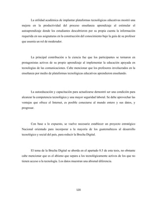 La utilidad académica de implantar plataformas tecnológicas educativas mostró una
mejora en la productividad del proceso enseñanza aprendizaje al estimular el
autoaprendizaje donde los estudiantes descubrieron por su propia cuenta la información
requerida en sus asignaturas en la construcción del conocimiento bajo la guía de su profesor
que asumía un rol de moderador.




       La principal contribución a la ciencia fue que los participantes se tornaron en
protagonistas activos de su propio aprendizaje al implementar la educación apoyada en
tecnologías de las comunicaciones. Cabe mencionar que los profesores involucrados en la
enseñanza por medio de plataformas tecnológicas educativas aprendieron enseñando.




       La autoeducación y capacitación para actualizarse demostró ser una condición para
alcanzar la competencia tecnológica y una mayor seguridad laboral. Se debe aprovechar las
ventajas que ofrece el Internet, es posible conectarse al mundo entero y sus datos, y
progresar.




       Con base a lo expuesto, se vuelve necesario establecer un proyecto estratégico
Nacional orientado para incorporar a la mayoría de los guatemaltecos al desarrollo
tecnológico y social del país, para reducir la Brecha Digital.




       El tema de la Brecha Digital se aborda en el apartado 8.5 de esta tesis, no obstante
cabe mencionar que es el abismo que separa a los tecnológicamente activos de los que no
tienen acceso a la tecnología. Los datos muestran una abismal diferencia.




                                             120 
 
 