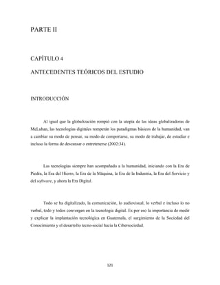 PARTE II



CAPÍTULO 4

ANTECEDENTES TEÓRICOS DEL ESTUDIO



INTRODUCCIÓN



       Al igual que la globalización rompió con la utopía de las ideas globalizadoras de
McLuhan, las tecnologías digitales romperán los paradigmas básicos de la humanidad, van
a cambiar su modo de pensar, su modo de comportarse, su modo de trabajar, de estudiar e
incluso la forma de descansar o entretenerse (2002:34).




       Las tecnologías siempre han acompañado a la humanidad, iniciando con la Era de
Piedra, la Era del Hierro, la Era de la Máquina, la Era de la Industria, la Era del Servicio y
del software, y ahora la Era Digital.




       Todo se ha digitalizado, la comunicación, lo audiovisual, lo verbal e incluso lo no
verbal, todo y todos convergen en la tecnología digital. Es por eso la importancia de medir
y explicar la implantación tecnológica en Guatemala, el surgimiento de la Sociedad del
Conocimiento y el desarrollo tecno-social hacia la Cibersociedad.




                                             121 
 
 