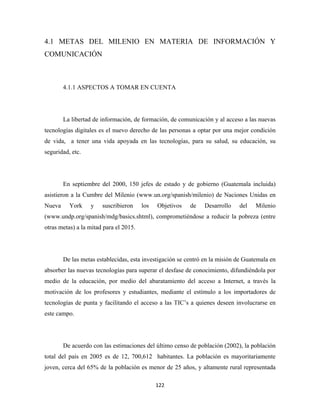 4.1 METAS DEL MILENIO EN MATERIA DE INFORMACIÓN Y
COMUNICACIÓN



        4.1.1 ASPECTOS A TOMAR EN CUENTA




        La libertad de información, de formación, de comunicación y al acceso a las nuevas
tecnologías digitales es el nuevo derecho de las personas a optar por una mejor condición
de vida, a tener una vida apoyada en las tecnologías, para su salud, su educación, su
seguridad, etc.




        En septiembre del 2000, 150 jefes de estado y de gobierno (Guatemala incluida)
asistieron a la Cumbre del Milenio (www.un.org/spanish/milenio) de Naciones Unidas en
Nueva     York    y    suscribieron     los   Objetivos   de   Desarrollo    del    Milenio
(www.undp.org/spanish/mdg/basics.shtml), comprometiéndose a reducir la pobreza (entre
otras metas) a la mitad para el 2015.




        De las metas establecidas, esta investigación se centró en la misión de Guatemala en
absorber las nuevas tecnologías para superar el desfase de conocimiento, difundiéndola por
medio de la educación, por medio del abaratamiento del acceso a Internet, a través la
motivación de los profesores y estudiantes, mediante el estímulo a los importadores de
tecnologías de punta y facilitando el acceso a las TIC’s a quienes deseen involucrarse en
este campo.




        De acuerdo con las estimaciones del último censo de población (2002), la población
total del país en 2005 es de 12, 700,612 habitantes. La población es mayoritariamente
joven, cerca del 65% de la población es menor de 25 años, y altamente rural representada

                                              122 
 
 