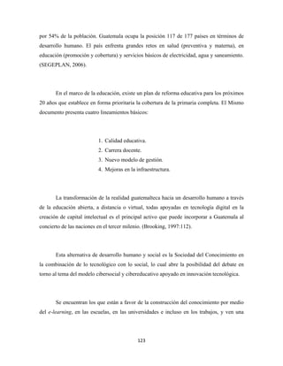 por 54% de la población. Guatemala ocupa la posición 117 de 177 países en términos de
desarrollo humano. El país enfrenta grandes retos en salud (preventiva y materna), en
educación (promoción y cobertura) y servicios básicos de electricidad, agua y saneamiento.
(SEGEPLAN, 2006).




       En el marco de la educación, existe un plan de reforma educativa para los próximos
20 años que establece en forma prioritaria la cobertura de la primaria completa. El Mismo
documento presenta cuatro lineamientos básicos:




                          1. Calidad educativa.
                          2. Carrera docente.
                          3. Nuevo modelo de gestión.
                          4. Mejoras en la infraestructura.




       La transformación de la realidad guatemalteca hacia un desarrollo humano a través
de la educación abierta, a distancia o virtual, todas apoyadas en tecnología digital en la
creación de capital intelectual es el principal activo que puede incorporar a Guatemala al
concierto de las naciones en el tercer milenio. (Brooking, 1997:112).




       Esta alternativa de desarrollo humano y social es la Sociedad del Conocimiento en
la combinación de lo tecnológico con lo social, lo cual abre la posibilidad del debate en
torno al tema del modelo cibersocial y cibereducativo apoyado en innovación tecnológica.




       Se encuentran los que están a favor de la construcción del conocimiento por medio
del e-learning, en las escuelas, en las universidades e incluso en los trabajos, y ven una




                                            123 
 
 