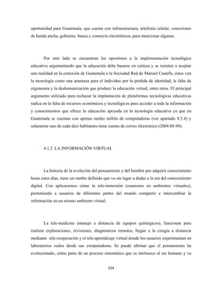 oportunidad para Guatemala, que cuenta con infraestructura, telefonía celular, conexiones
de banda ancha, gobierno, banca y comercio electrónicos, para mencionar algunas.




       Por otro lado se encuentran los opositores a la implementación tecnológica
educativa argumentando que la educación debe basarse en certeza y se resisten a aceptar
una realidad en la conexión de Guatemala a la Sociedad Red de Manuel Castells, éstos ven
la tecnología como una amenaza para el individuo por la pérdida de identidad, la falta de
ergonomía y la deshumanización que produce la educación virtual, entre otros. El principal
argumento utilizado para rechazar la implantación de plataformas tecnológicas educativas
radica en la falta de recursos económicos y tecnológicos para acceder a toda la información
y conocimientos que ofrece la educación apoyada en la tecnología educativa ya que en
Guatemala se cuentan con apenas medio millón de computadoras (ver apartado 8.5.4) y
solamente uno de cada diez habitantes tiene cuenta de correo electrónico (2004:88-90).




       4.1.2 LA INFORMACIÓN VIRTUAL




       La historia de la evolución del pensamiento y del hombre por adquirir conocimiento
hasta estos días, tiene un rumbo definido que va sin lugar a dudas a la era del conocimiento
digital. Con aplicaciones cómo la tele-inmersión (reuniones en ambientes virtuales);
permitiendo a usuarios de diferentes partes del mundo compartir e intercambiar la
información en un mismo ambiente virtual.




       La tele-medicina (manejo a distancia de equipos quirúrgicos); funcionan para
realizar exploraciones, revisiones, diagnósticos remotos, llegan a la cirugía a distancia
mediante tele-cooperación y el tele-aprendizaje virtual donde los usuarios experimentan en
laboratorios reales desde sus computadoras. Se puede afirmar que el pensamiento ha
evolucionado, cómo parte de un proceso sistemático que es intrínseco al ser humano y va


                                            124 
 
 
